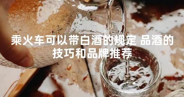 乘火车可以带白酒的规定 品酒的技巧和品牌推荐